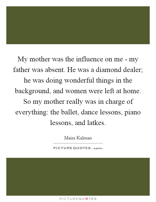 My mother was the influence on me - my father was absent. He was a diamond dealer; he was doing wonderful things in the background, and women were left at home. So my mother really was in charge of everything: the ballet, dance lessons, piano lessons, and latkes Picture Quote #1