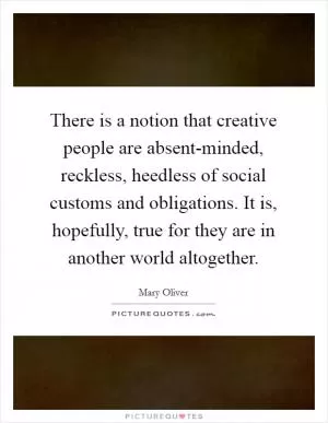 There is a notion that creative people are absent-minded, reckless, heedless of social customs and obligations. It is, hopefully, true for they are in another world altogether Picture Quote #1