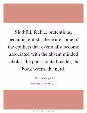Slothful, feeble, pretentious, pedantic, elitist - these are some of the epithets that eventually become associated with the absent minded scholar, the poor sighted reader, the book worm, the nerd Picture Quote #1