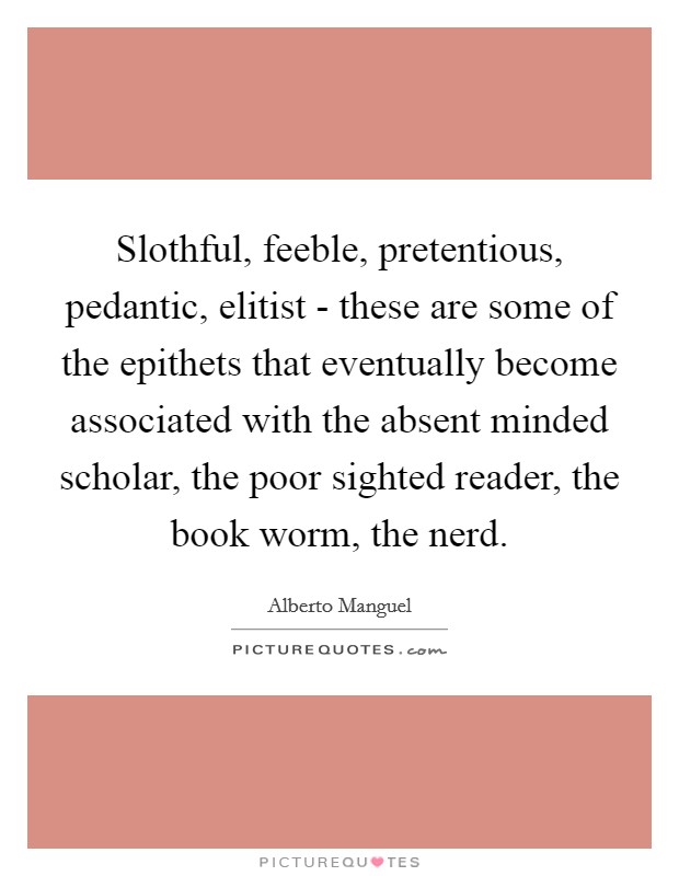 Slothful, feeble, pretentious, pedantic, elitist - these are some of the epithets that eventually become associated with the absent minded scholar, the poor sighted reader, the book worm, the nerd Picture Quote #1
