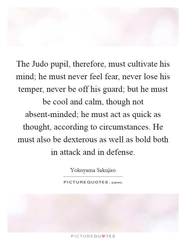 The Judo pupil, therefore, must cultivate his mind; he must never feel fear, never lose his temper, never be off his guard; but he must be cool and calm, though not absent-minded; he must act as quick as thought, according to circumstances. He must also be dexterous as well as bold both in attack and in defense Picture Quote #1