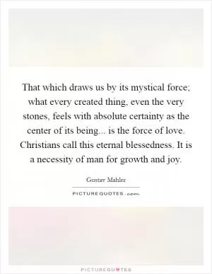 That which draws us by its mystical force; what every created thing, even the very stones, feels with absolute certainty as the center of its being... is the force of love. Christians call this eternal blessedness. It is a necessity of man for growth and joy Picture Quote #1