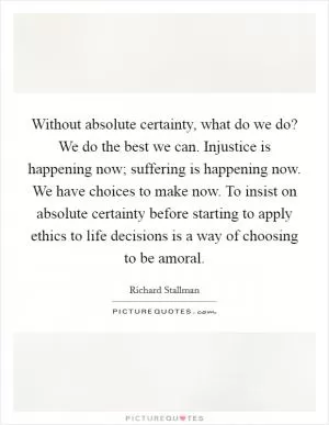 Without absolute certainty, what do we do? We do the best we can. Injustice is happening now; suffering is happening now. We have choices to make now. To insist on absolute certainty before starting to apply ethics to life decisions is a way of choosing to be amoral Picture Quote #1