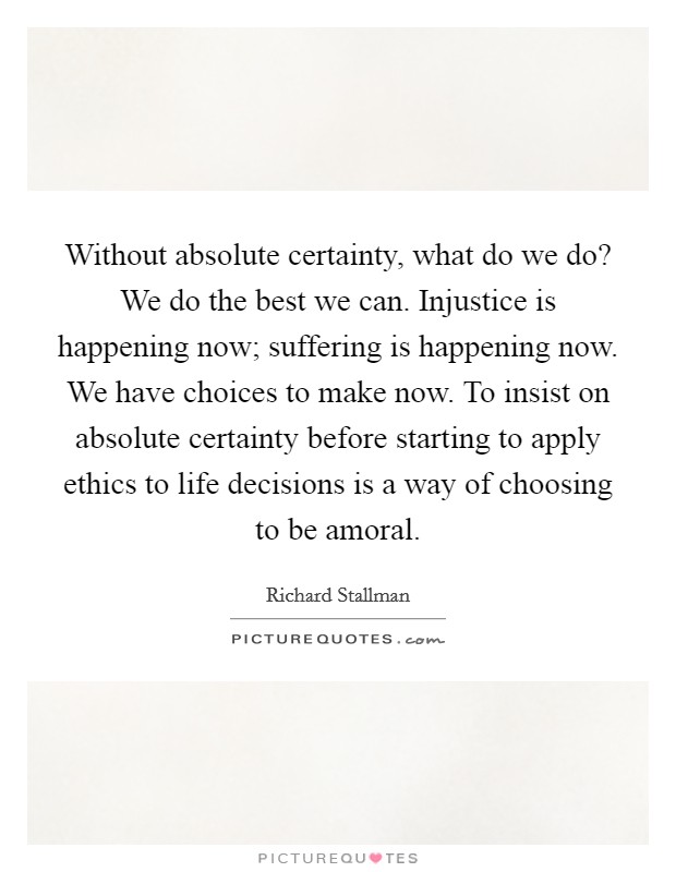 Without absolute certainty, what do we do? We do the best we can. Injustice is happening now; suffering is happening now. We have choices to make now. To insist on absolute certainty before starting to apply ethics to life decisions is a way of choosing to be amoral Picture Quote #1