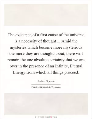 The existence of a first cause of the universe is a necessity of thought ... Amid the mysteries which become more mysterious the more they are thought about, there will remain the one absolute certainty that we are over in the presence of an Infinite, Eternal Energy from which all things proceed Picture Quote #1