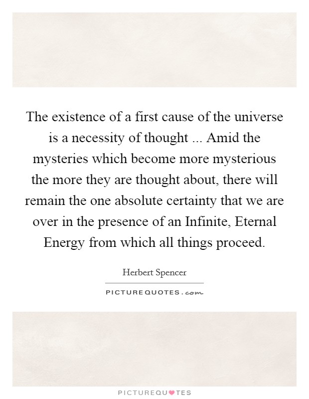 The existence of a first cause of the universe is a necessity of thought ... Amid the mysteries which become more mysterious the more they are thought about, there will remain the one absolute certainty that we are over in the presence of an Infinite, Eternal Energy from which all things proceed Picture Quote #1
