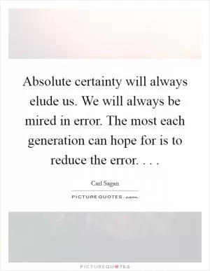Absolute certainty will always elude us. We will always be mired in error. The most each generation can hope for is to reduce the error. . .  Picture Quote #1