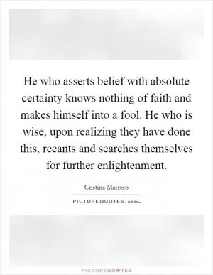 He who asserts belief with absolute certainty knows nothing of faith and makes himself into a fool. He who is wise, upon realizing they have done this, recants and searches themselves for further enlightenment Picture Quote #1