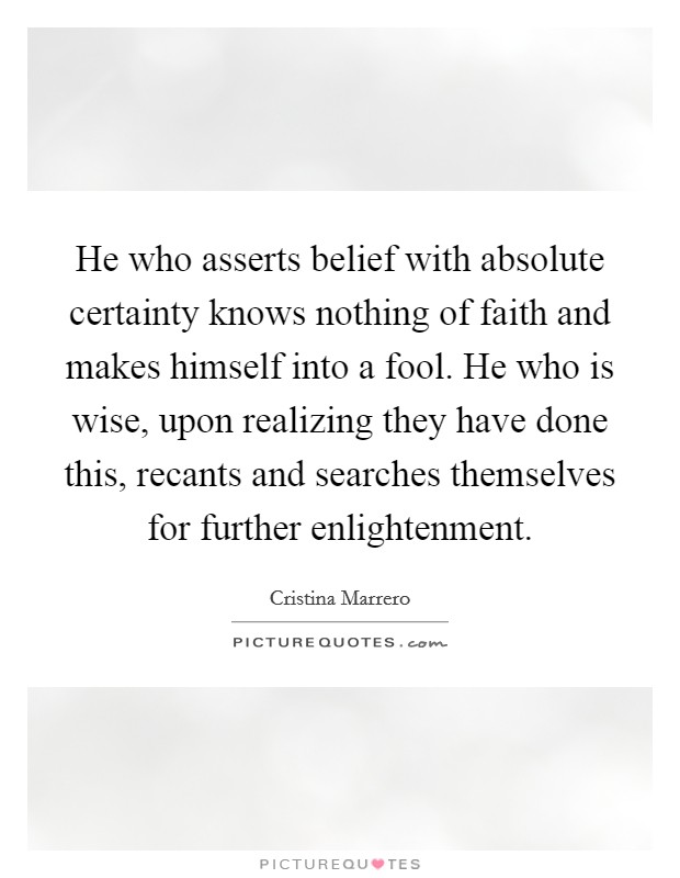 He who asserts belief with absolute certainty knows nothing of faith and makes himself into a fool. He who is wise, upon realizing they have done this, recants and searches themselves for further enlightenment Picture Quote #1