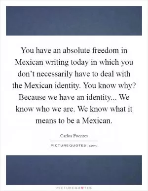 You have an absolute freedom in Mexican writing today in which you don’t necessarily have to deal with the Mexican identity. You know why? Because we have an identity... We know who we are. We know what it means to be a Mexican Picture Quote #1