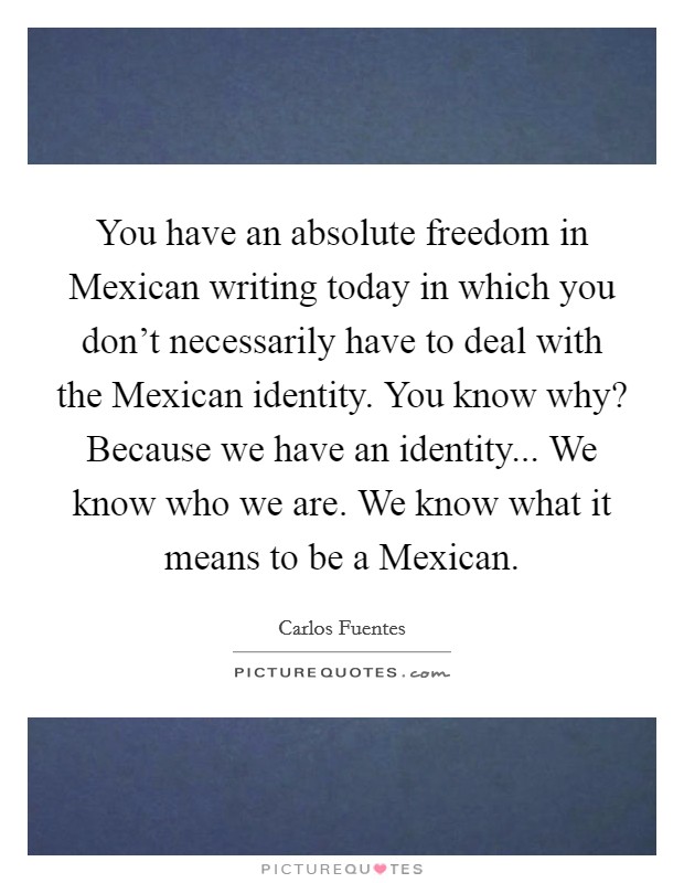 You have an absolute freedom in Mexican writing today in which you don't necessarily have to deal with the Mexican identity. You know why? Because we have an identity... We know who we are. We know what it means to be a Mexican Picture Quote #1