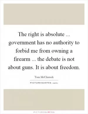The right is absolute ... government has no authority to forbid me from owning a firearm ... the debate is not about guns. It is about freedom Picture Quote #1