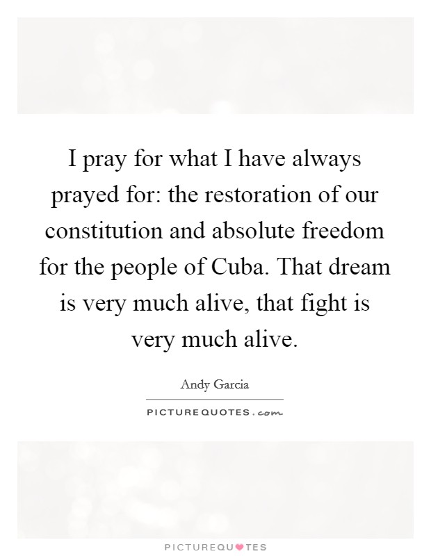 I pray for what I have always prayed for: the restoration of our constitution and absolute freedom for the people of Cuba. That dream is very much alive, that fight is very much alive Picture Quote #1