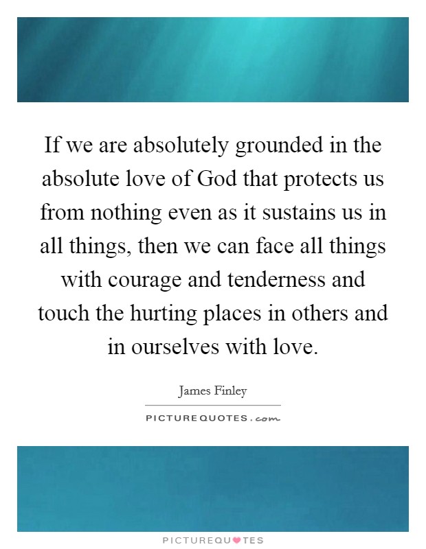 If we are absolutely grounded in the absolute love of God that protects us from nothing even as it sustains us in all things, then we can face all things with courage and tenderness and touch the hurting places in others and in ourselves with love Picture Quote #1