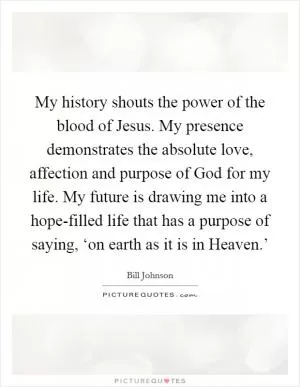 My history shouts the power of the blood of Jesus. My presence demonstrates the absolute love, affection and purpose of God for my life. My future is drawing me into a hope-filled life that has a purpose of saying, ‘on earth as it is in Heaven.’ Picture Quote #1