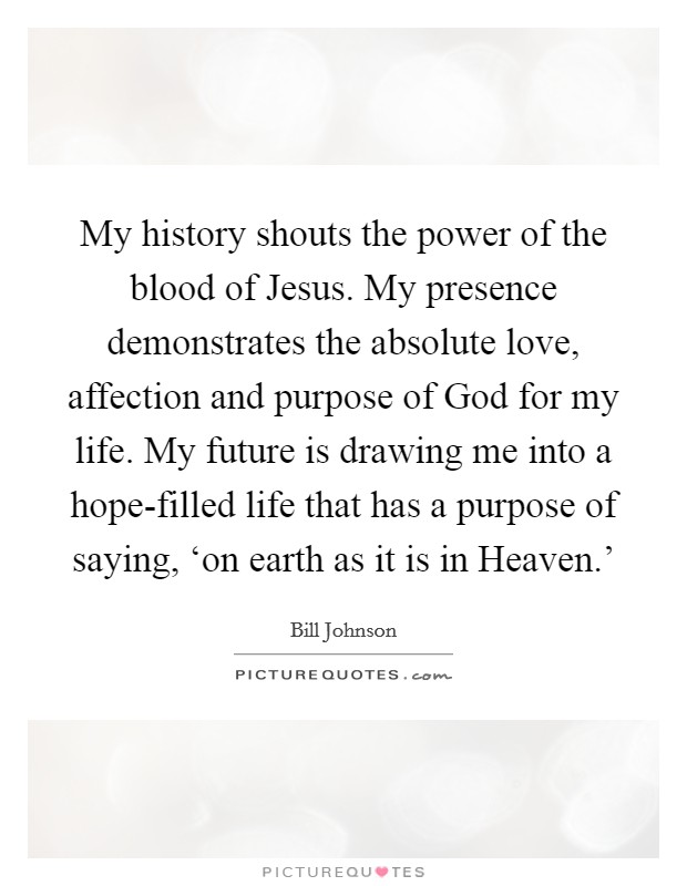 My history shouts the power of the blood of Jesus. My presence demonstrates the absolute love, affection and purpose of God for my life. My future is drawing me into a hope-filled life that has a purpose of saying, ‘on earth as it is in Heaven.' Picture Quote #1