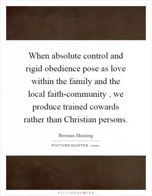 When absolute control and rigid obedience pose as love within the family and the local faith-community , we produce trained cowards rather than Christian persons Picture Quote #1