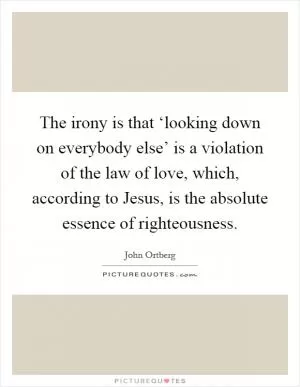 The irony is that ‘looking down on everybody else’ is a violation of the law of love, which, according to Jesus, is the absolute essence of righteousness Picture Quote #1