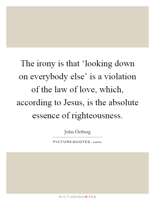The irony is that ‘looking down on everybody else' is a violation of the law of love, which, according to Jesus, is the absolute essence of righteousness Picture Quote #1