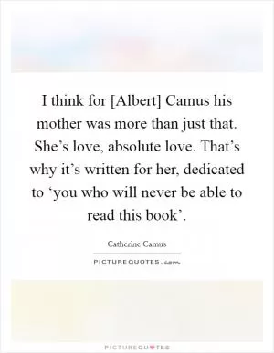 I think for [Albert] Camus his mother was more than just that. She’s love, absolute love. That’s why it’s written for her, dedicated to ‘you who will never be able to read this book’ Picture Quote #1