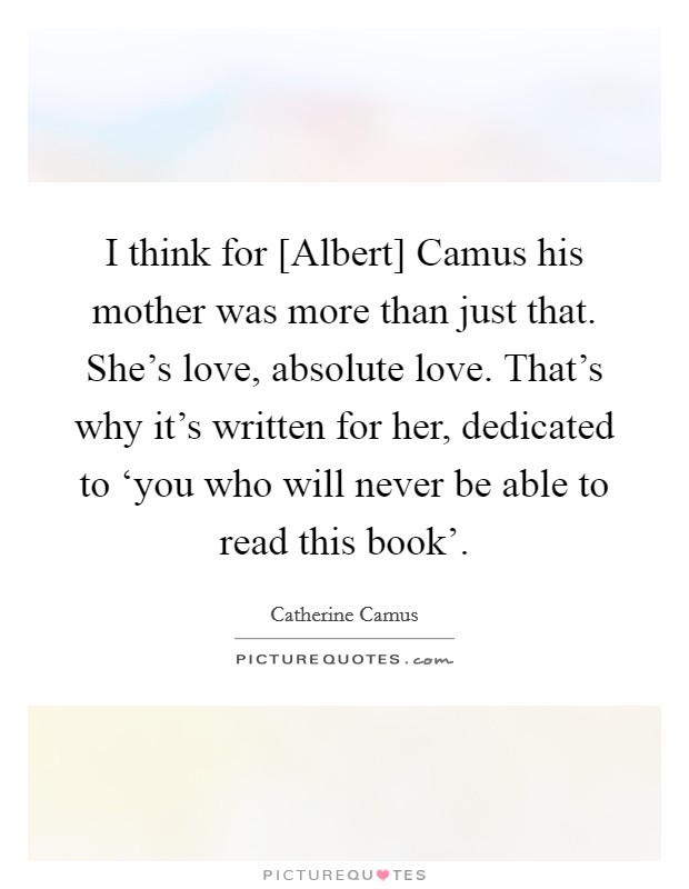 I think for [Albert] Camus his mother was more than just that. She's love, absolute love. That's why it's written for her, dedicated to ‘you who will never be able to read this book' Picture Quote #1