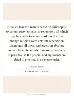 Atheism leaves a man to sense, to philosophy, to natural piety, to laws, to reputation, all which may be guides to an outward moral virtue, though religion were not; but superstition dismounts all these, and erects an absolute monarchy in the minds of men-the master of superstition is the people; and arguments are fitted to practice, in a reverse order Picture Quote #1