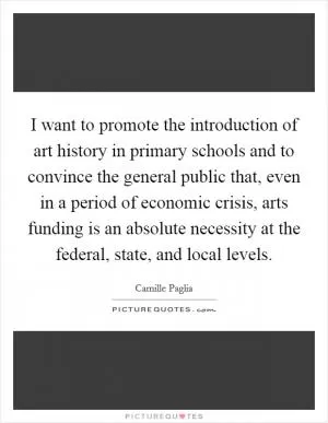 I want to promote the introduction of art history in primary schools and to convince the general public that, even in a period of economic crisis, arts funding is an absolute necessity at the federal, state, and local levels Picture Quote #1
