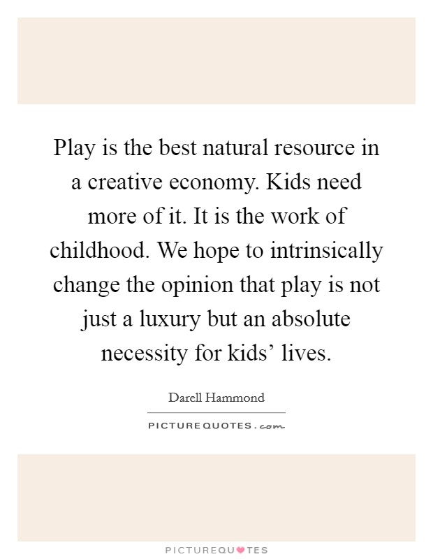 Play is the best natural resource in a creative economy. Kids need more of it. It is the work of childhood. We hope to intrinsically change the opinion that play is not just a luxury but an absolute necessity for kids' lives Picture Quote #1