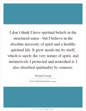 I don’t think I have spiritual beliefs in the structured sense - but I believe in the absolute necessity of spirit and a healthy spiritual life. It grew inside me by itself, which is surely the very nature of spirit, and instinctively I protected and nourished it. I also absorbed spirituality by osmosis Picture Quote #1