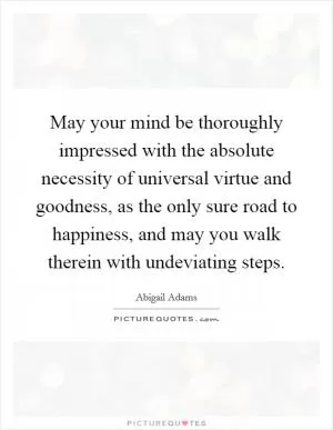 May your mind be thoroughly impressed with the absolute necessity of universal virtue and goodness, as the only sure road to happiness, and may you walk therein with undeviating steps Picture Quote #1