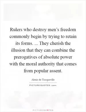 Rulers who destroy men’s freedom commonly begin by trying to retain its forms. ... They cherish the illusion that they can combine the prerogatives of absolute power with the moral authority that comes from popular assent Picture Quote #1