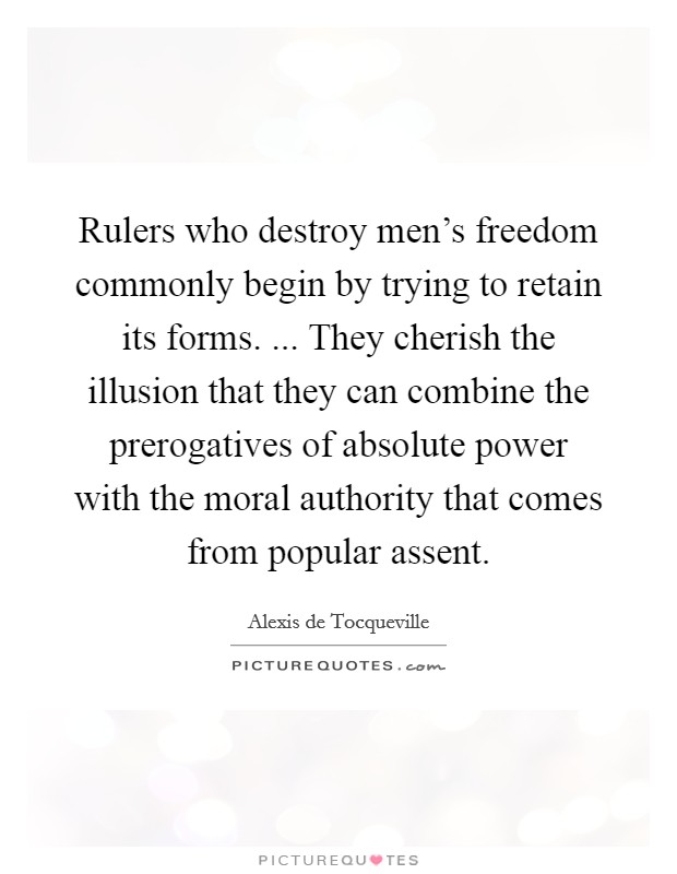 Rulers who destroy men's freedom commonly begin by trying to retain its forms. ... They cherish the illusion that they can combine the prerogatives of absolute power with the moral authority that comes from popular assent Picture Quote #1