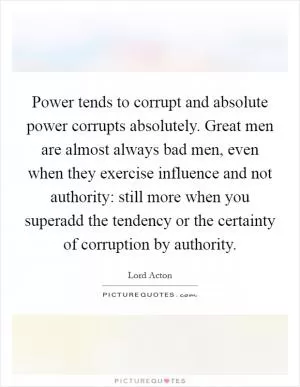 Power tends to corrupt and absolute power corrupts absolutely. Great men are almost always bad men, even when they exercise influence and not authority: still more when you superadd the tendency or the certainty of corruption by authority Picture Quote #1