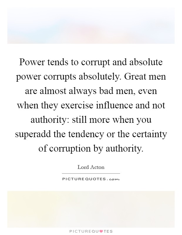 Power tends to corrupt and absolute power corrupts absolutely. Great men are almost always bad men, even when they exercise influence and not authority: still more when you superadd the tendency or the certainty of corruption by authority Picture Quote #1