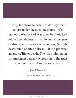 Bring the absolute power to destroy other nations under the absolute control of all nations. Weapons of war must be abolished before they abolish us...No longer is the quest for disarmament a sign of weakness, (nor) the destruction of arms a dream - it is a practical matter of life or death. The risks inherent in disarmament pale in comparison to the risks inherent in an unlimited arms race Picture Quote #1