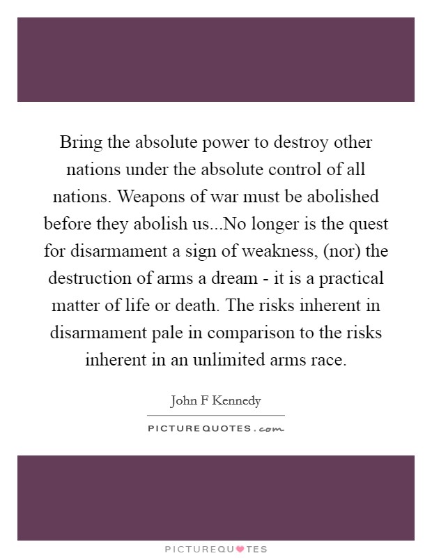 Bring the absolute power to destroy other nations under the absolute control of all nations. Weapons of war must be abolished before they abolish us...No longer is the quest for disarmament a sign of weakness, (nor) the destruction of arms a dream - it is a practical matter of life or death. The risks inherent in disarmament pale in comparison to the risks inherent in an unlimited arms race Picture Quote #1