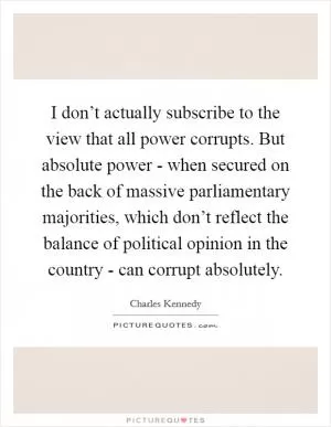 I don’t actually subscribe to the view that all power corrupts. But absolute power - when secured on the back of massive parliamentary majorities, which don’t reflect the balance of political opinion in the country - can corrupt absolutely Picture Quote #1