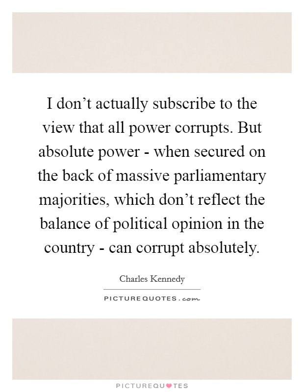 I don't actually subscribe to the view that all power corrupts. But absolute power - when secured on the back of massive parliamentary majorities, which don't reflect the balance of political opinion in the country - can corrupt absolutely Picture Quote #1
