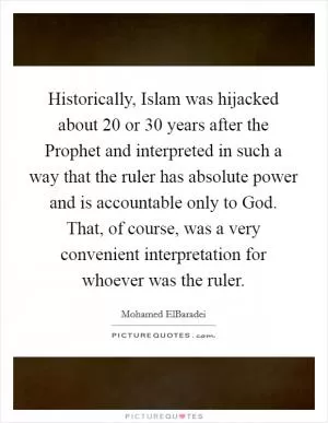 Historically, Islam was hijacked about 20 or 30 years after the Prophet and interpreted in such a way that the ruler has absolute power and is accountable only to God. That, of course, was a very convenient interpretation for whoever was the ruler Picture Quote #1