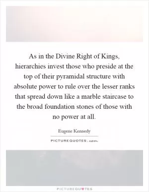 As in the Divine Right of Kings, hierarchies invest those who preside at the top of their pyramidal structure with absolute power to rule over the lesser ranks that spread down like a marble staircase to the broad foundation stones of those with no power at all Picture Quote #1