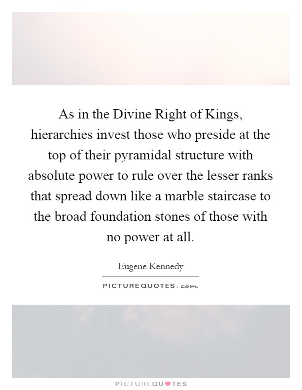 As in the Divine Right of Kings, hierarchies invest those who preside at the top of their pyramidal structure with absolute power to rule over the lesser ranks that spread down like a marble staircase to the broad foundation stones of those with no power at all Picture Quote #1