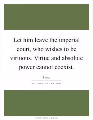 Let him leave the imperial court, who wishes to be virtuous. Virtue and absolute power cannot coexist Picture Quote #1