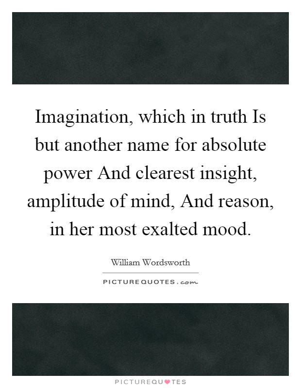 Imagination, which in truth Is but another name for absolute power And clearest insight, amplitude of mind, And reason, in her most exalted mood Picture Quote #1