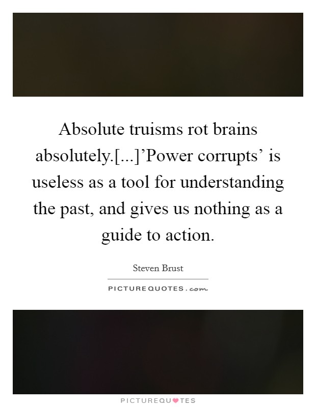 Absolute truisms rot brains absolutely.[...]'Power corrupts' is useless as a tool for understanding the past, and gives us nothing as a guide to action Picture Quote #1