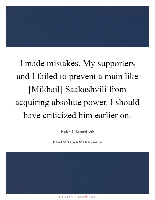 I made mistakes. My supporters and I failed to prevent a main like [Mikhail] Saakashvili from acquiring absolute power. I should have criticized him earlier on Picture Quote #1