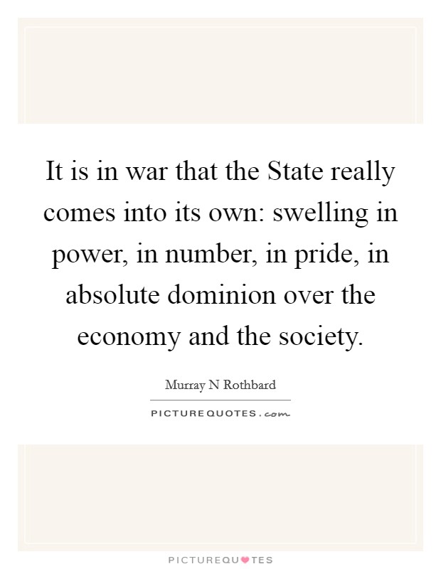 It is in war that the State really comes into its own: swelling in power, in number, in pride, in absolute dominion over the economy and the society Picture Quote #1