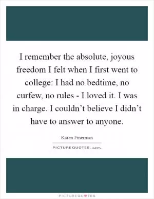 I remember the absolute, joyous freedom I felt when I first went to college: I had no bedtime, no curfew, no rules - I loved it. I was in charge. I couldn’t believe I didn’t have to answer to anyone Picture Quote #1