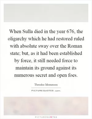 When Sulla died in the year 676, the oligarchy which he had restored ruled with absolute sway over the Roman state; but, as it had been established by force, it still needed force to maintain its ground against its numerous secret and open foes Picture Quote #1