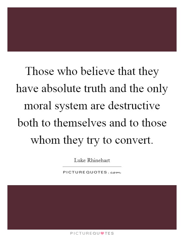 Those who believe that they have absolute truth and the only moral system are destructive both to themselves and to those whom they try to convert Picture Quote #1