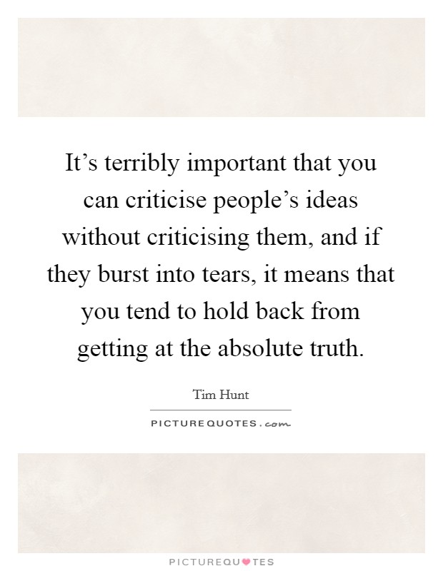 It's terribly important that you can criticise people's ideas without criticising them, and if they burst into tears, it means that you tend to hold back from getting at the absolute truth Picture Quote #1